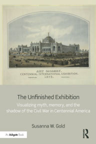 Title: The Unfinished Exhibition: Visualizing Myth, Memory, and the Shadow of the Civil War in Centennial America, Author: Susanna W. Gold