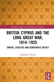 Title: British Cyprus and the Long Great War, 1914-1925: Empire, Loyalties and Democratic Deficit, Author: Andrekos Varnava