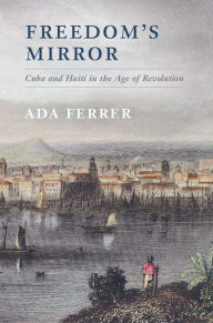 Title: Freedom's Mirror: Cuba and Haiti in the Age of Revolution, Author: Ada Ferrer