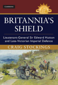 Title: Britannia's Shield: Lieutenant-General Sir Edward Hutton and Late-Victorian Imperial Defence, Author: Craig Stockings