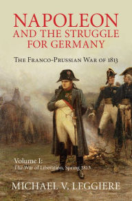 Title: Napoleon and the Struggle for Germany: Volume 1, The War of Liberation, Spring 1813: The Franco-Prussian War of 1813, Author: Michael V. Leggiere