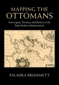 Title: Mapping the Ottomans: Sovereignty, Territory, and Identity in the Early Modern Mediterranean, Author: Palmira Brummett