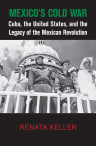 Title: Mexico's Cold War: Cuba, the United States, and the Legacy of the Mexican Revolution, Author: Renata Keller