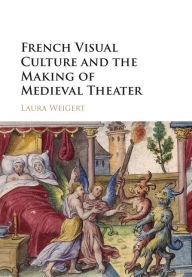 Title: French Visual Culture and the Making of Medieval Theater, Author: Laura Weigert