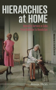 Title: Hierarchies at Home: Domestic Service in Cuba from Abolition to Revolution, Author: Anasa Hicks