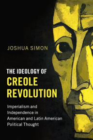 Title: The Ideology of Creole Revolution: Imperialism and Independence in American and Latin American Political Thought, Author: Joshua Simon