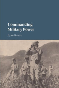 Title: Commanding Military Power: Organizing for Victory and Defeat on the Battlefield, Author: Ryan Grauer