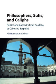 Title: Philosophers, Sufis, and Caliphs: Politics and Authority from Cordoba to Cairo and Baghdad, Author: Ali Humayun Akhtar