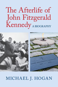 Title: The Afterlife of John Fitzgerald Kennedy: A Biography, Author: Michael J. Hogan