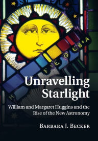Title: Unravelling Starlight: William and Margaret Huggins and the Rise of the New Astronomy, Author: Barbara J. Becker