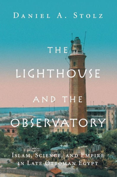 The Lighthouse and the Observatory: Islam, Science, and Empire in Late Ottoman Egypt