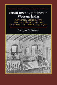 Title: Small Town Capitalism in Western India: Artisans, Merchants, and the Making of the Informal Economy, 1870-1960, Author: Douglas E. Haynes