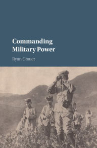 Title: Commanding Military Power: Organizing for Victory and Defeat on the Battlefield, Author: Ryan Grauer