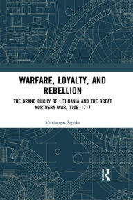 Title: Warfare, Loyalty, and Rebellion: The Grand Duchy of Lithuania and the Great Northern War, 1709-1717, Author: Mindaugas Sapoka