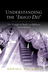 Title: Understanding the 'Imago Dei': The Thought of Barth, von Balthasar and Moltmann, Author: Dominic Robinson