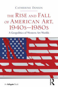 Title: The Rise and Fall of American Art, 1940s-1980s: A Geopolitics of Western Art Worlds, Author: Catherine Dossin