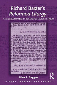 Title: Richard Baxter's Reformed Liturgy: A Puritan Alternative to the Book of Common Prayer, Author: Glen J. Segger