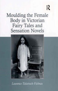 Title: Moulding the Female Body in Victorian Fairy Tales and Sensation Novels, Author: Laurence Talairach-Vielmas
