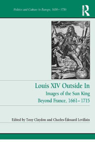 Title: Louis XIV Outside In: Images of the Sun King Beyond France, 1661-1715, Author: Tony Claydon