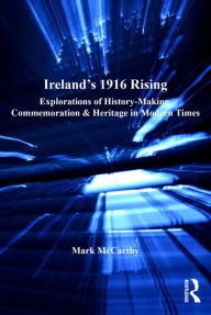 Title: Ireland's 1916 Rising: Explorations of History-Making, Commemoration & Heritage in Modern Times, Author: Mark McCarthy