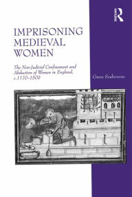 Title: Imprisoning Medieval Women: The Non-Judicial Confinement and Abduction of Women in England, c.1170-1509, Author: Gwen Seabourne