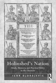 Title: Holinshed's Nation: Ideals, Memory, and Practical Policy in the Chronicles, Author: Igor Djordjevic