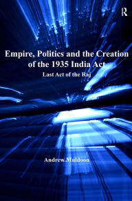 Title: Empire, Politics and the Creation of the 1935 India Act: Last Act of the Raj, Author: Andrew Muldoon