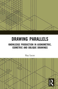 Title: Drawing Parallels: Knowledge Production in Axonometric, Isometric and Oblique Drawings, Author: Ray Lucas