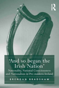 Title: 'And so began the Irish Nation': Nationality, National Consciousness and Nationalism in Pre-modern Ireland, Author: Brendan Bradshaw