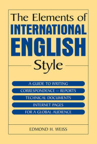 Title: The Elements of International English Style: A Guide to Writing Correspondence, Reports, Technical Documents, and Internet Pages for a Global Audience, Author: Edmond H. Weiss