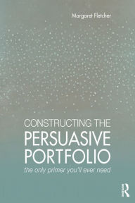 Title: Constructing the Persuasive Portfolio: The Only Primer You'll Ever Need, Author: Margaret Fletcher
