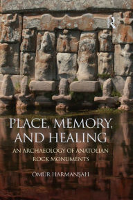 Title: Place, Memory, and Healing: An Archaeology of Anatolian Rock Monuments, Author: Ömür Harmansah