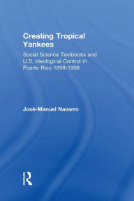 Title: Creating Tropical Yankees: Social Science Textbooks and U.S. Ideological Control in Puerto Rico, 1898-1908, Author: Jose-Manuel Navarro