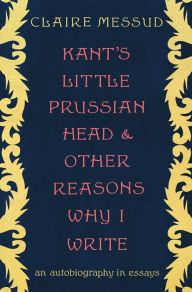 Title: Kant's Little Prussian Head and Other Reasons Why I Write: An Autobiography in Essays, Author: Claire Messud