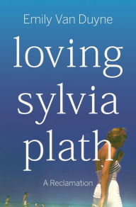 Title: Loving Sylvia Plath: A Reclamation, Author: Emily Van Duyne