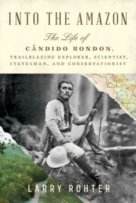 Title: Into the Amazon: The Life of Cândido Rondon, Trailblazing Explorer, Scientist, Statesman, and Conservationist, Author: Larry  Rohter