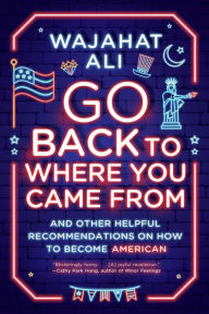 Title: Go Back to Where You Came From: And Other Helpful Recommendations on How to Become American, Author: Wajahat Ali