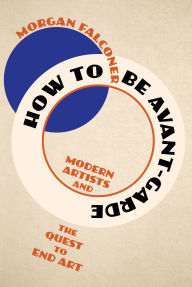 Title: How to Be Avant-Garde: Modern Artists and the Quest to End Art, Author: Morgan Falconer