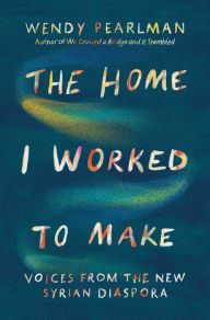 Title: The Home I Worked to Make: Voices from the New Syrian Diaspora, Author: Wendy Pearlman