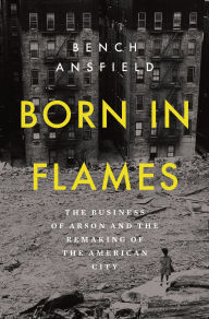 Title: Born in Flames: The Business of Arson and the Remaking of the American City, Author: Bench Ansfield