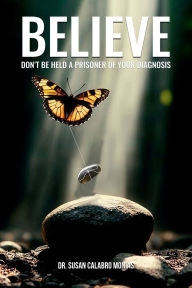 Title: BELIEVE: DON'T BE HELD A PRISONER OF YOUR DIAGNOSIS, Author: DR. SUSAN CALABRO MONIAS