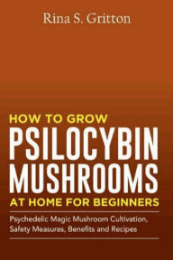 Title: How to Grow Psilocybin Mushrooms at Home for Beginners: Psychedelic Magic Mushroom Cultivation, Safety Measures, Benefits and Recipes, Author: Rina S. Gritton