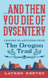 Title: ...and Then You Die Of Dysentery: Lessons in Adulting from the Oregon Trail, Author: Lauren Reeves