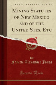 Mining Statutes of New Mexico and of the United Stes, Etc (Classic Reprint)