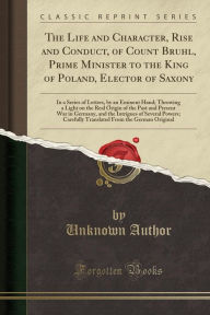 Title: The Life and Character, Rise and Conduct, of Count Bruhl, Prime Minister to the King of Poland, Elector of Saxony: In a Series of Letters, by an Eminent Hand; Throwing a Light on the Real Origin of the Past and Present War in Germany, and the Intrigues of, Author: Unknown Author