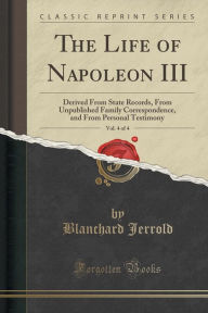 Title: The Life of Napoleon III, Vol. 4 of 4: Derived From State Records, From Unpublished Family Correspondence, and From Personal Testimony (Classic Reprint), Author: Blanchard Jerrold