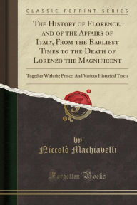 Title: The History of Florence, and of the Affairs of Italy, From the Earliest Times to the Death of Lorenzo the Magnificent: Together With the Prince; And Various Historical Tracts (Classic Reprint), Author: Niccolò Machiavelli
