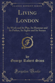Title: Living London, Vol. 1: Its Work and Its Play, Its Humour and Its Pathos, Its Sights and Its Scenes (Classic Reprint), Author: George Robert Sims