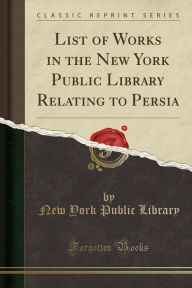 Title: List of Works in the New York Public Library Relating to Persia (Classic Reprint), Author: New York Public Library