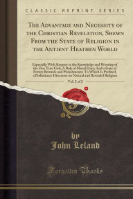 Title: The Advantage and Necessity of the Christian Revelation, Shewn From the State of Religion in the Antient Heathen World, Vol. 2 of 2: Especially With Respect to the Knowledge and Worship of the One True God; A Rule of Moral Duty; And a State of Future Rewa, Author: John Leland